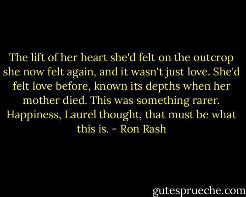 The lift of her heart she'd felt on the outcrop she now felt again, and it wasn't just love. She'd felt love before, known its depths when her mother died.<br />This was something rarer. Happiness, Laurel thought, that must be what this is. - Ron Rash