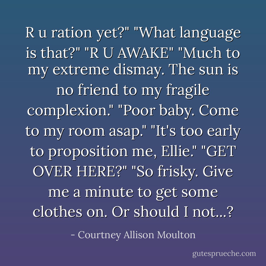 R u ration yet?"<br />"What language is that?"<br />"R U AWAKE"<br />"Much to my extreme dismay. The sun is no friend to my fragile complexion."<br />"Poor baby. Come to my room asap."<br />"It's too early to proposition me, Ellie."<br />"GET OVER HERE?"<br />"So frisky. Give me a minute to get some clothes on. Or should I not...? - Courtney Allison Moulton