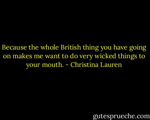 Because the whole British thing you have going on makes me want to do very wicked things to your mouth. - Christina Lauren