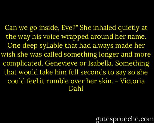 Can we go inside, Eve?"<br />She inhaled quietly at the way his voice wrapped around her name. One deep syllable that had always made her wish she was called something longer and more complicated. Genevieve or Isabella. Something that would take him full seconds to say so she could feel it rumble over her skin. - Victoria Dahl