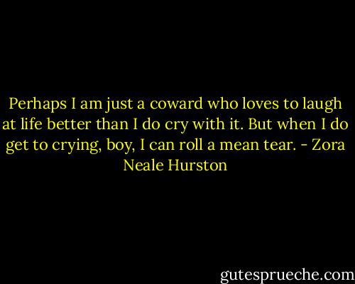 Perhaps I am just a coward who loves to laugh at life better than I do cry with it. But when I do get to crying, boy, I can roll a mean tear. - Zora Neale Hurston