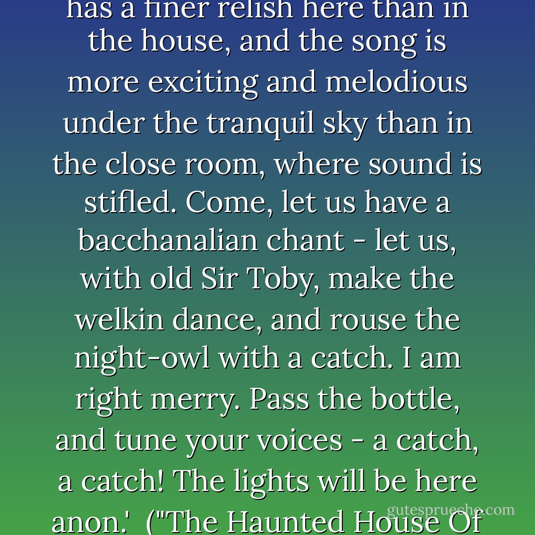 Hang care!' exclaimed he. 'This is, a delicious evening; the wine has a finer relish here than in the house, and the song is more exciting and melodious under the tranquil sky than in the close room, where sound is stifled. Come, let us have a bacchanalian chant - let us, with old Sir Toby, make the welkin dance, and rouse the night-owl with a catch. I am right merry. Pass the bottle, and tune your voices - a catch, a catch! The lights will be here anon.'<br /><br />("The Haunted House Of Paddington") - Charles Ollier