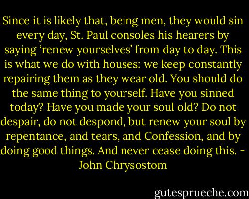 Since it is likely that, being men, they would sin every day, St. Paul consoles his hearers by saying ‘renew yourselves’ from day to day. This is what we do with houses: we keep constantly repairing them as they wear old. You should do the same thing to yourself. Have you sinned today? Have you made your soul old? Do not despair, do not despond, but renew your soul by repentance, and tears, and Confession, and by doing good things. And never cease doing this. - John Chrysostom