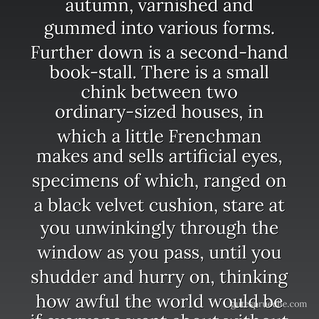 Golosh Street is an interesting locality. All the oddities of trade seemed to have found their way thither and made an eccentric mercantile settlement. There is a bird-shop at one corner. Immediately opposite is an establishment where they sell nothing but ornaments made out of the tinted leaves of autumn, varnished and gummed into various forms. Further down is a second-hand book-stall. There is a small chink between two ordinary-sized houses, in which a little Frenchman makes and sells artificial eyes, specimens of which, ranged on a black velvet cushion, stare at you unwinkingly through the window as you pass, until you shudder and hurry on, thinking how awful the world would be if everyone went about without eyelids. Madame Filomel, the fortune-teller, lives at No. 12 Golosh Street, second storey front, pull the bell on the left-hand side. Next door to Madame is the shop of Herr Hippe, commonly called the Wondersmith.<br /><br />("The Wondersmith") - Fitz-James O'Brien