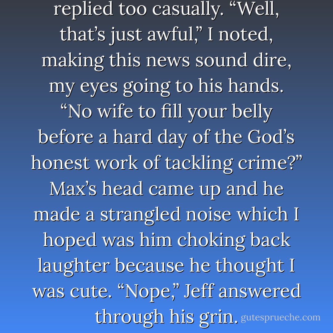Haven’t had breakfast,” Jeff replied too casually. “Well, that’s just awful,” I noted, making this news sound dire, my eyes going to his hands. “No wife to fill your belly before a hard day of the God’s honest work of tackling crime?” Max’s head came up and he made a strangled noise which I hoped was him choking back laughter because he thought I was cute. “Nope,” Jeff answered through his grin. - Kristen Ashley