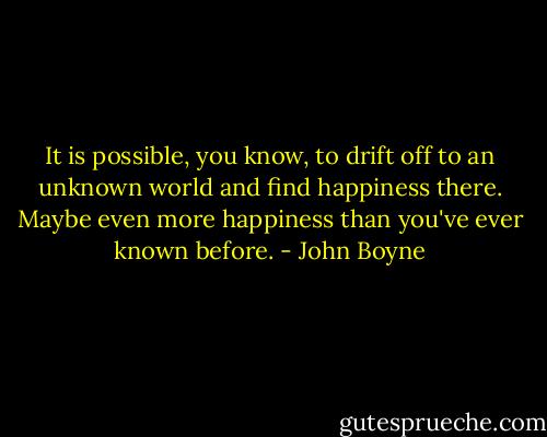 It is possible, you know, to drift off to an unknown world and find happiness there. Maybe even more happiness than you've ever known before. - John Boyne