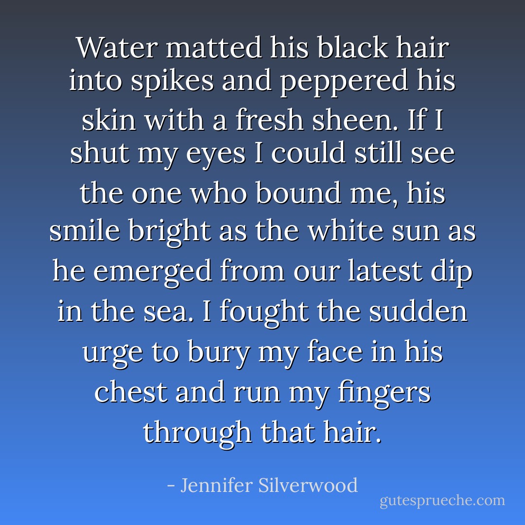Water matted his black hair into spikes and peppered his skin with a fresh sheen. If I shut my eyes I could still see the one who bound me, his smile bright as the white sun as he emerged from our latest dip in the sea. I fought the sudden urge to bury my face in his chest and run my fingers through that hair. - Jennifer Silverwood