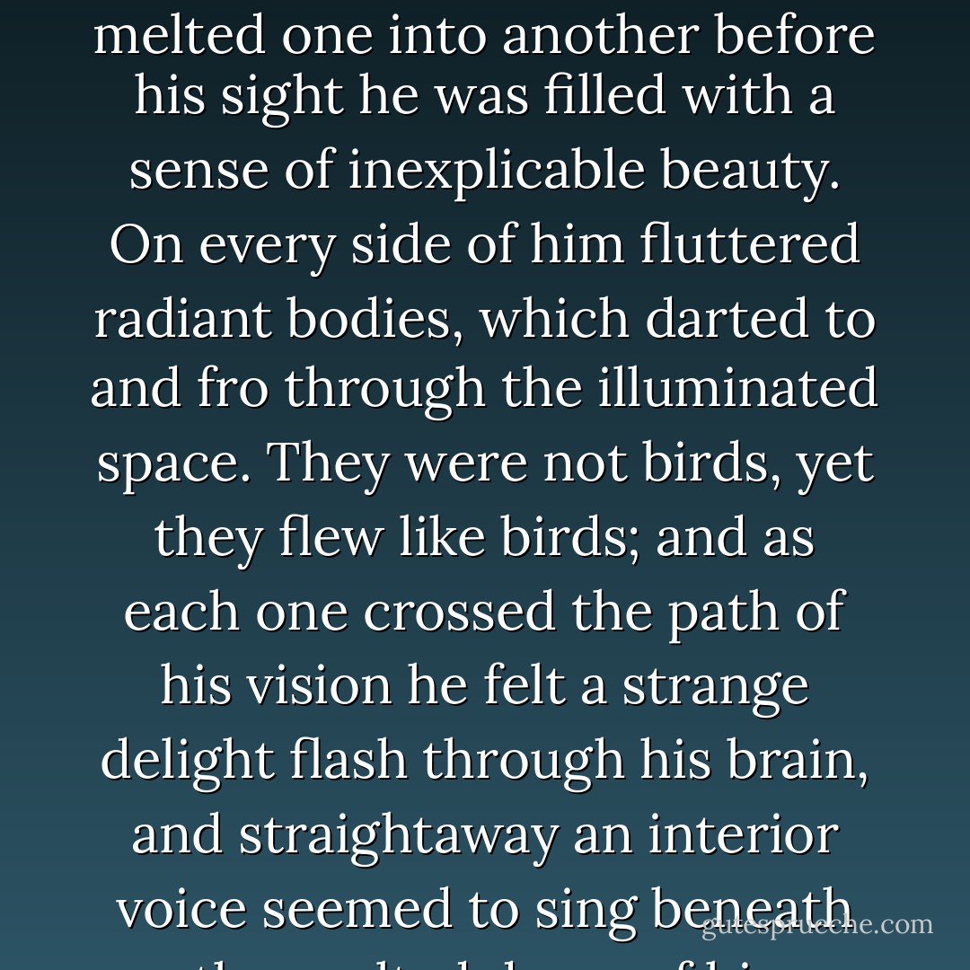 He hoped and feared,' continued Solon, in a low. mournful voice; 'but at times he was very miserable, because he did not think it possible that so much happiness was reserved for him as the love of this beautiful, innocent girl. At night, when he was in bed, and all the world was dreaming, he lay awake looking up at the old books against the walls, thinking how he could bring about the charming of her heart. One night, when he was thinking of this, he suddenly found himself in a beautiful country, where the light did not come from sun or moon or stars, but floated round and over and in everything like the atmosphere. On all sides he heard mysterious melodies sung by strangely musical voices. None of the features of the landscape was definite; yet when he looked on the vague harmonies of colour that melted one into another before his sight he was filled with a sense of inexplicable beauty. On every side of him fluttered radiant bodies, which darted to and fro through the illuminated space. They were not birds, yet they flew like birds; and as each one crossed the path of his vision he felt a strange delight flash through his brain, and straightaway an interior voice seemed to sing beneath the vaulted dome of his temples a verse containing some beautiful thought. Little fairies were all this time dancing and fluttering around him, perching on his head, on his shoulders, or balancing themselves on his fingertips. 'Where am I?' he asked. 'Ah, Solon?' he heard them whisper, in tones that sounded like the distant tinkling of silver bells, "this land is nameless; but those who tread its soil, and breathe its air, and gaze on its floating sparks of light, are poets forevermore.' Having said this, they vanished, and with them the beautiful indefinite land, and the flashing lights, and the illumined air; and the hunchback found himself again in bed, with the moonlight quivering on the floor, and the dusty books on their shelves, grim and mouldy as ever.'<br /><br />("The Wondersmith") - Fitz-James O'Brien