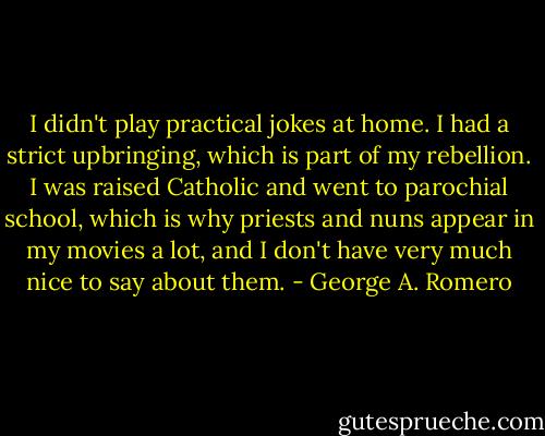 I didn't play practical jokes at home. I had a strict upbringing, which is part of my rebellion. I was raised Catholic and went to parochial school, which is why priests and nuns appear in my movies a lot, and I don't have very much nice to say about them. - George A. Romero