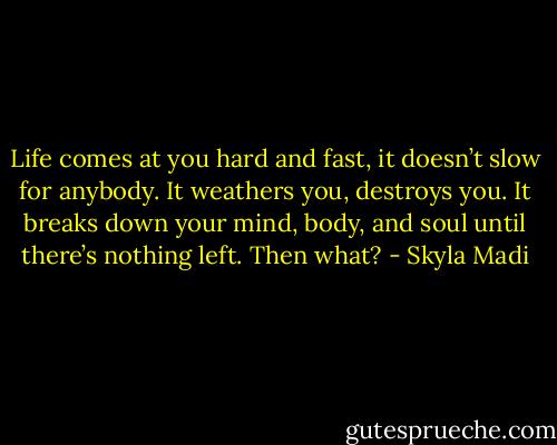 Life comes at you hard and fast, it doesn’t slow for anybody. It weathers you, destroys you. It breaks down your mind, body, and soul until there’s nothing left. Then what? - Skyla Madi