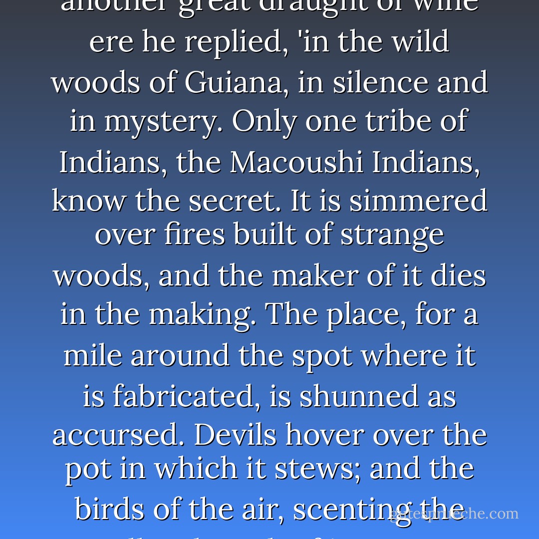 Let us drink deep brothers,' he cried, leaving off his strange anointment for a while, to lift a great glass, filled with sparkling liquor, to his lips. 'Let us drink to our approaching triumph. Let us drink to the great poison, Macousha. Subtle seed of Death, - swift hurricane that sweeps away Life, - vast hammer that crushes brain and heart and artery with its resistless weight, -I drink to it.'<br /> <br />'It is a noble concoction, Duke Balthazar,' said Madame Filomel, nodding in her chair as she swallowed her wine in great gulps. 'Where did you obtain it?'<br /><br />'It is made,' said the Wondersmith, swallowing another great draught of wine ere he replied, 'in the wild woods of Guiana, in silence and in mystery. Only one tribe of Indians, the Macoushi Indians, know the secret. It is simmered over fires built of strange woods, and the maker of it dies in the making. The place, for a mile around the spot where it is fabricated, is shunned as accursed. Devils hover over the pot in which it stews; and the birds of the air, scenting the smallest breath of its vapour from far away, drop to earth with paralysed wings, cold and dead.'<br /><br />'It kills, then, fast?' asked Kerplonne, the artificial-eye maker, - his own eyes gleaming, under the influence of the wine, with a sinister lustre, as if they had been fresh from the factory, and were yet untarnished by use.<br /><br />'Kills?' echoed the Wondersmith, derisively; 'it is swifter than thunderbolts, stronger than lightning. But you shall see it proved before we let forth our army on the city accursed. You shall see a wretch die, as if smitten by a falling fragment of the sun.'<br /><br />("The Wondersmith") - Fitz-James O'Brien