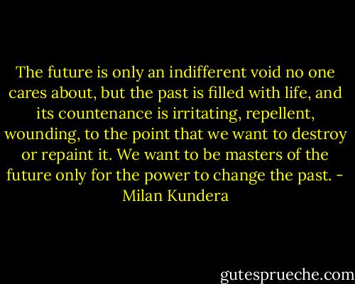 The future is only an indifferent void no one cares about, but the past is filled with life, and its countenance is irritating, repellent, wounding, to the point that we want to destroy or repaint it. We want to be masters of the future only for the power to change the past. - Milan Kundera