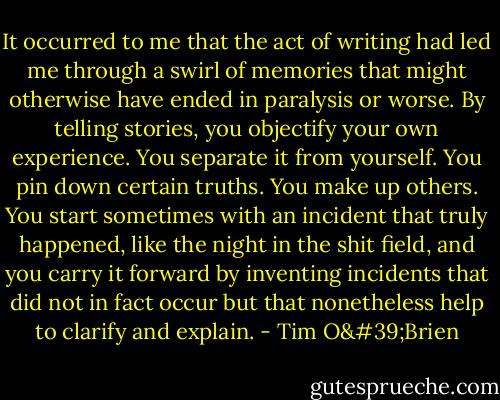 It occurred to me that the act of writing had led me through a swirl of memories that might otherwise have ended in paralysis or worse. By telling stories, you objectify your own experience. You separate it from yourself. You pin down certain truths. You make up others. You start sometimes with an incident that truly happened, like the night in the shit field, and you carry it forward by inventing incidents that did not in fact occur but that nonetheless help to clarify and explain. - Tim O'Brien
