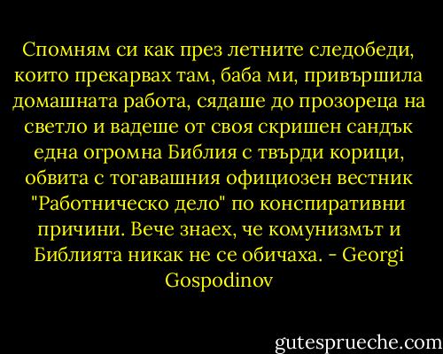 Спомням си как през летните следобеди, които прекарвах там, баба ми, привършила домашната работа, сядаше до прозореца на светло и вадеше от своя скришен сандък една огромна Библия с твърди корици, обвита с тогавашния официозен вестник "Работническо дело" по конспиративни причини. Вече знаех, че комунизмът и Библията никак не се обичаха. - Georgi Gospodinov