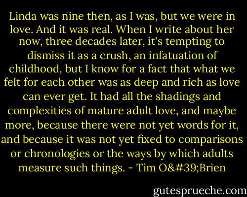 Linda was nine then, as I was, but we were in love. And it was real. When I write about her now, three decades later, it's tempting to dismiss it as a crush, an infatuation of childhood, but I know for a fact that what we felt for each other was as deep and rich as love can ever get. It had all the shadings and complexities of mature adult love, and maybe more, because there were not yet words for it, and because it was not yet fixed to comparisons or chronologies or the ways by which adults measure such things. - Tim O'Brien