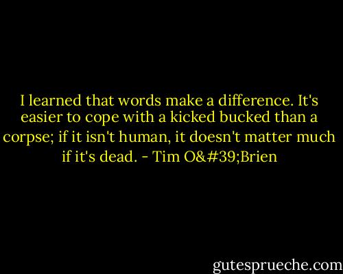 I learned that words make a difference. It's easier to cope with a kicked bucked than a corpse; if it isn't human, it doesn't matter much if it's dead. - Tim O'Brien