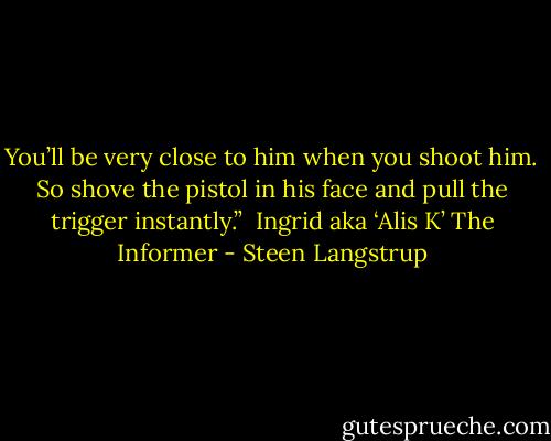 You’ll be very close to him when you shoot him. So shove the pistol in his face and pull the trigger instantly.”<br /><br />Ingrid aka ‘Alis K’<br />The Informer - Steen Langstrup