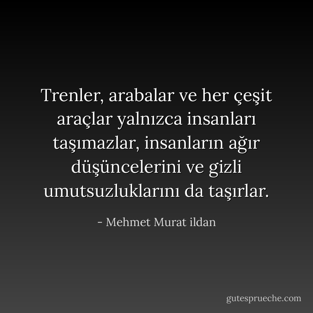 Trenler, arabalar ve her çeşit araçlar yalnızca insanları taşımazlar, insanların ağır düşüncelerini ve gizli umutsuzluklarını da taşırlar. - Mehmet Murat ildan