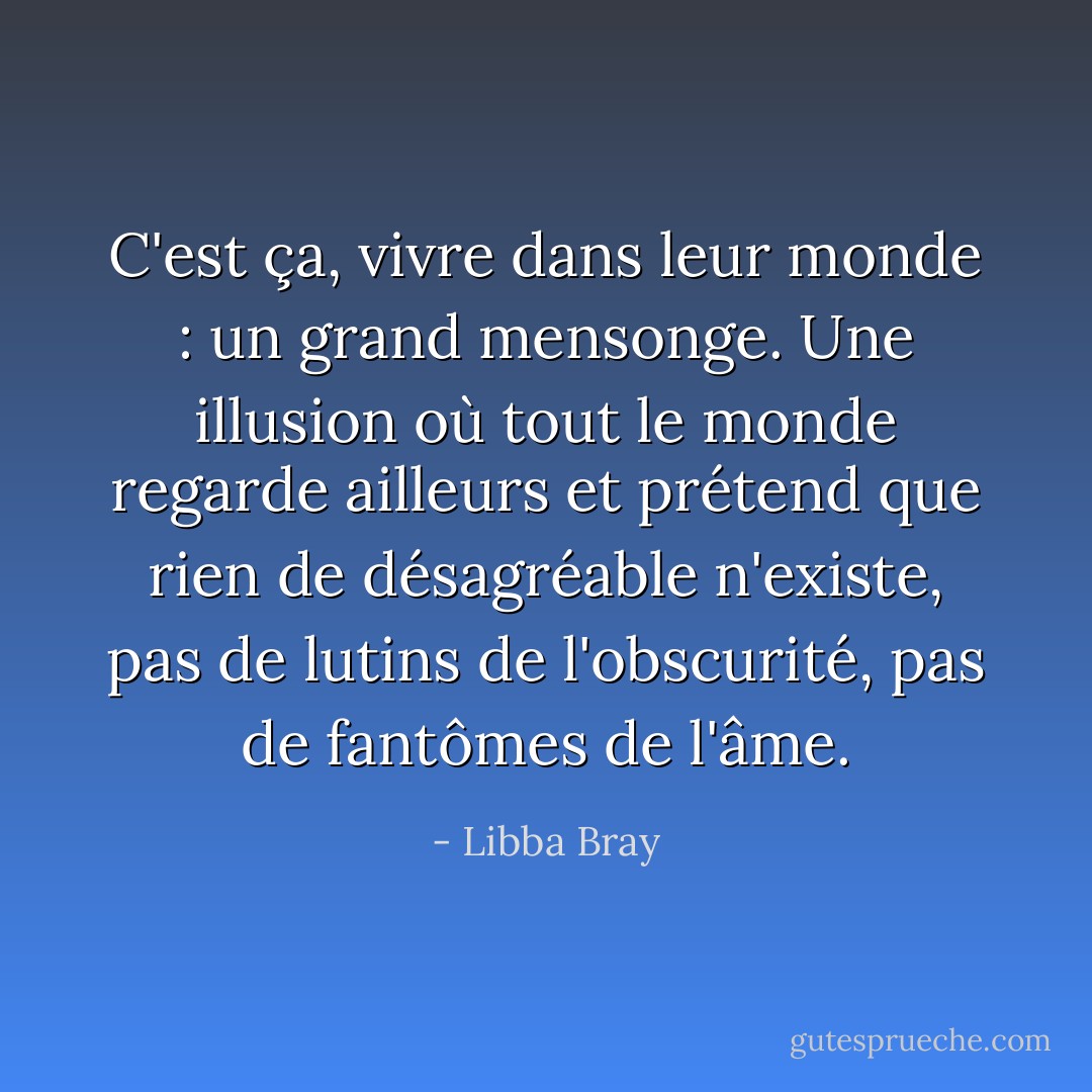 C'est ça, vivre dans leur monde : un grand mensonge. Une illusion où tout le monde regarde ailleurs et prétend que rien de désagréable n'existe, pas de lutins de l'obscurité, pas de fantômes de l'âme. - Libba Bray