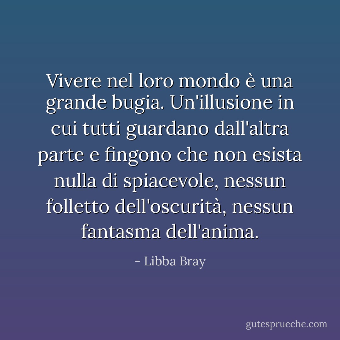 Vivere nel loro mondo è una grande bugia. Un'illusione in cui tutti guardano dall'altra parte e fingono che non esista nulla di spiacevole, nessun folletto dell'oscurità, nessun fantasma dell'anima. - Libba Bray