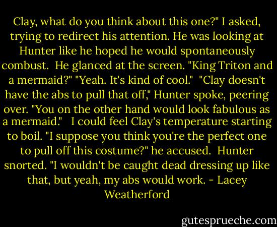 Clay, what do you think about this one?" I asked, trying to redirect his attention. He was looking at Hunter like he hoped he would spontaneously combust.<br /><br />He glanced at the screen. "King Triton and a mermaid?"<br />"Yeah. It's kind of cool."<br /><br />"Clay doesn't have the abs to pull that off," Hunter spoke, peering over. "You on the other hand would look fabulous as a mermaid." <br /><br />I could feel Clay's temperature starting to boil. "I suppose you think you're the perfect one to pull off this costume?" he accused.<br /><br />Hunter snorted. "I wouldn't be caught dead dressing up like that, but yeah, my abs would work. - Lacey Weatherford
