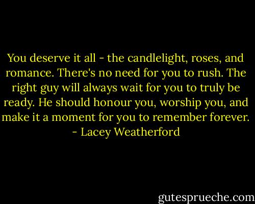 You deserve it all - the candlelight, roses, and romance. There's no need for you to rush. The right guy will always wait for you to truly be ready. He should honour you, worship you, and make it a moment for you to remember forever. - Lacey Weatherford