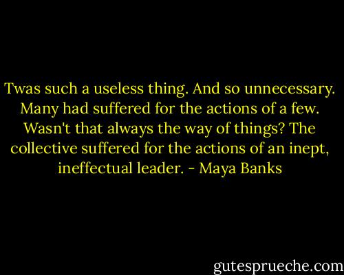 Twas such a useless thing. And so unnecessary. Many had suffered for the actions of a few. Wasn't that always the way of things? The collective suffered for the actions of an inept, ineffectual leader. - Maya Banks