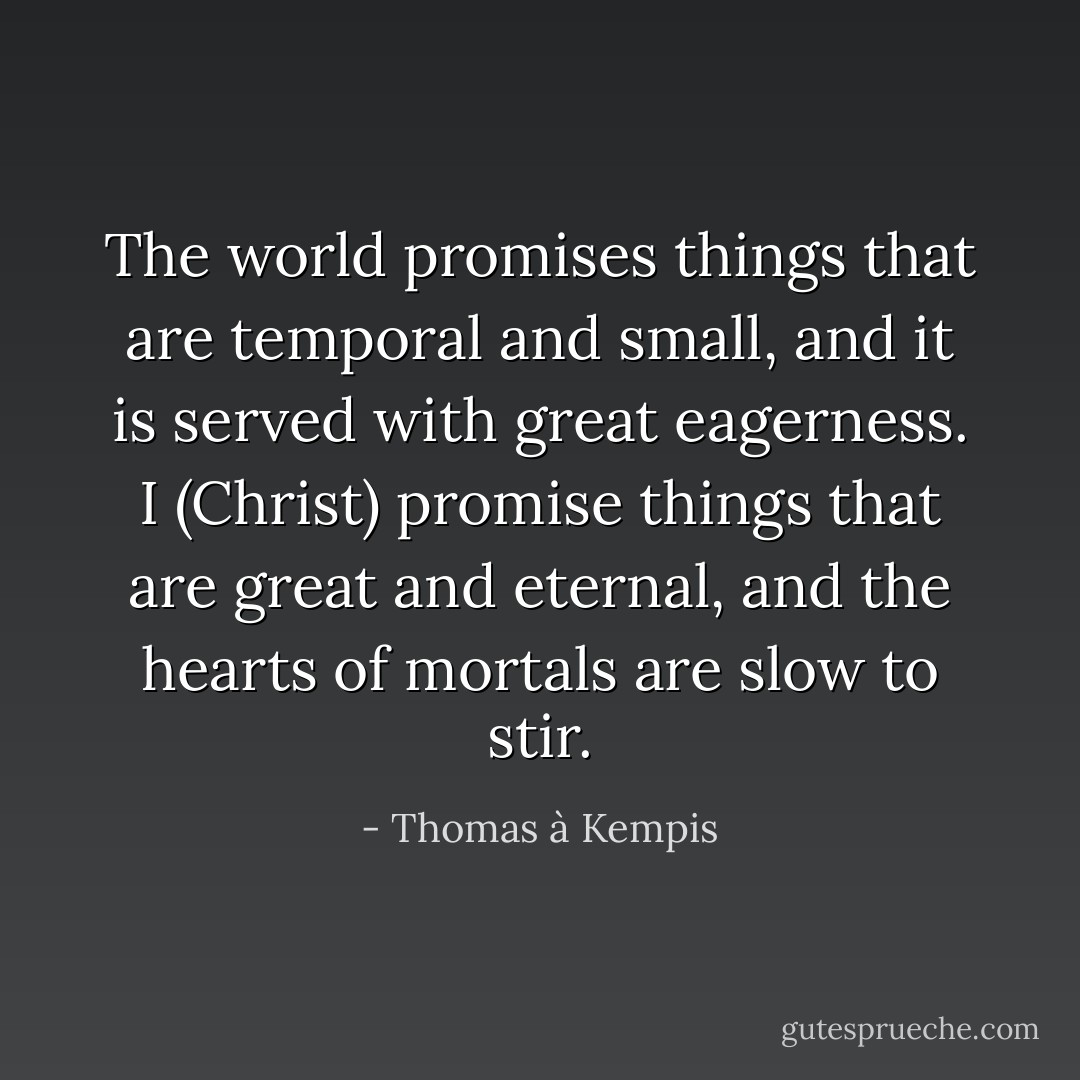 The world promises things that are temporal and small, and it is served with great eagerness. I (Christ) promise things that are great and eternal, and the hearts of mortals are slow to stir. - Thomas à Kempis