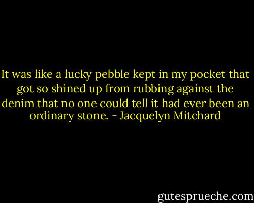 It was like a lucky pebble kept in my pocket that got so shined up from rubbing against the denim that no one could tell it had ever been an ordinary stone. - Jacquelyn Mitchard