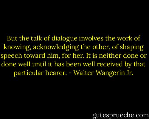 But the talk of dialogue involves the work of knowing, acknowledging the other, of shaping speech toward him, for her. It is neither done or done well until it has been well received by that particular hearer. - Walter Wangerin Jr.