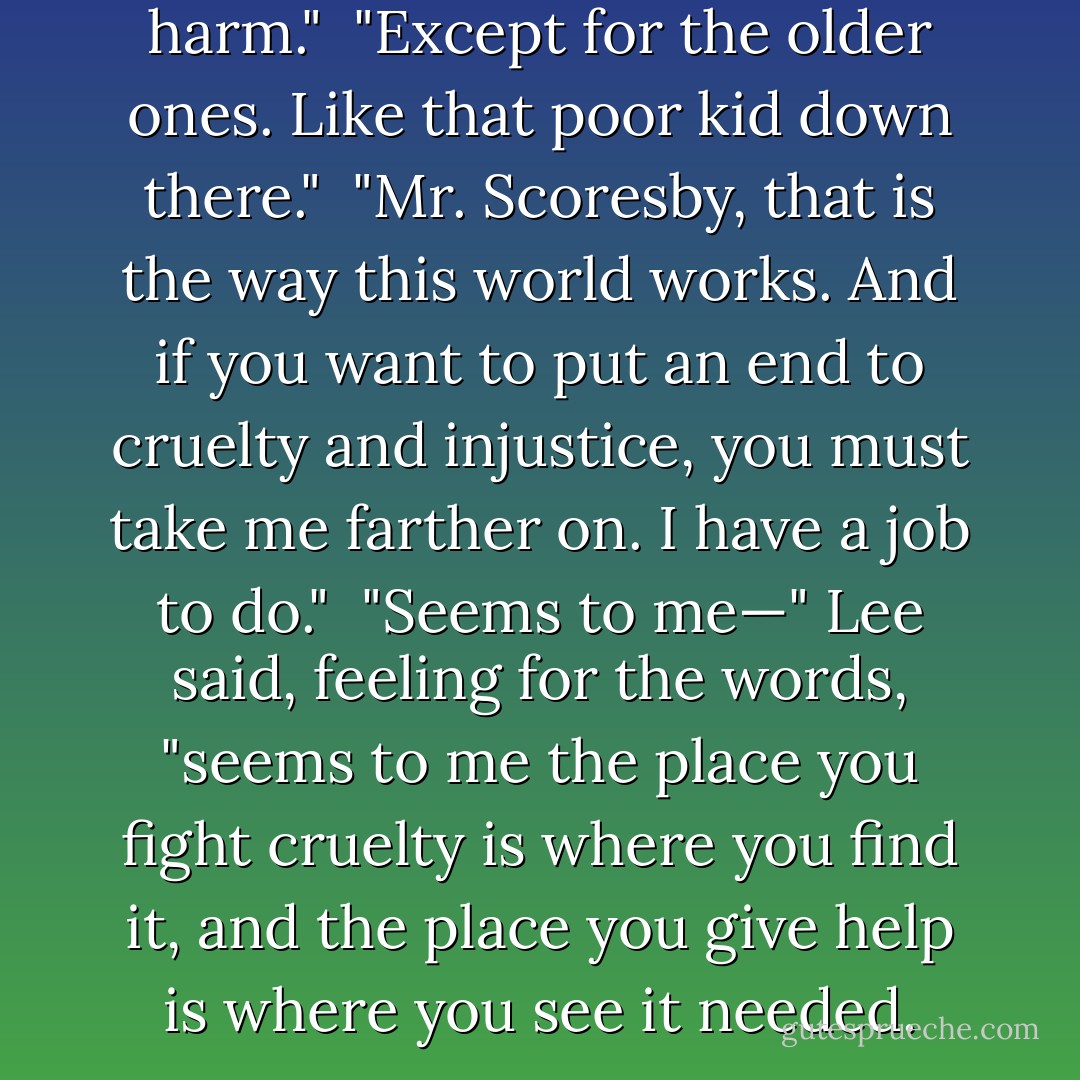 The children will come to no harm."<br /><br />"Except for the older ones. Like that poor kid down there."<br /><br />"Mr. Scoresby, that is the way this world works. And if you want to put an end to cruelty and injustice, you must take me farther on. I have a job to do."<br /><br />"Seems to me—" Lee said, feeling for the words, "seems to me the place you fight cruelty is where you find it, and the place you give help is where you see it needed. - Philip Pullman