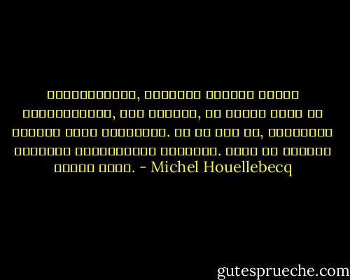 საინტერესოა, როდესაც სხვები შენზე ლაპარაკობენ, მით უმეტეს, თუ ისინი შენს იქ ყოფნას ვერც ამჩნევენ. ის კი არა და, შეიძლება საკუთარ არსებობაში დაეჭვდე. ამას კი თავისი ხიბლი აქვს. - Michel Houellebecq