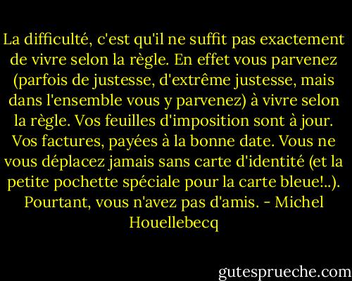 La difficulté, c'est qu'il ne suffit pas exactement de vivre selon la règle. En effet vous parvenez (parfois de justesse, d'extrême justesse, mais dans l'ensemble vous y parvenez) à vivre selon la règle. Vos feuilles d'imposition sont à jour. Vos factures, payées à la bonne date. Vous ne vous déplacez jamais sans carte d'identité (et la petite pochette spéciale pour la carte bleue!..).<br />Pourtant, vous n'avez pas d'amis. - Michel Houellebecq
