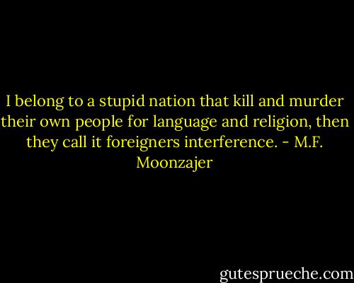 I belong to a stupid nation that kill and murder their own people for language and religion, then they call it foreigners interference. - M.F. Moonzajer