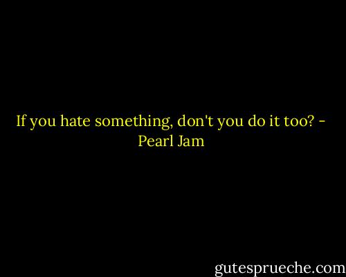 If you hate something, don't you do it too? - Pearl Jam