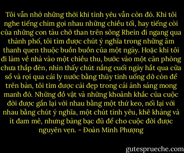 Tôi vẫn nhớ những thời khi tình yêu vẫn còn đó. Khi tôi nghe tiếng chim gọi nhau những chiều tối, hay tiếng còi của những con tàu chở than trên sông Rhein đi ngang qua thành phố, tôi tìm được chút ý nghĩa trong những âm thanh quen thuộc buồn buồn của một ngày. Hoặc khi tôi đi làm về nhà vào một chiều thu, bước vào một căn phòng chưa thắp đèn, nhìn thấy chút nắng cuối ngày hắt qua cửa sổ và rọi qua cái ly nước bằng thủy tinh uống dở còn để trên bàn, tôi tìm được cái đẹp trong cái ánh sáng mong manh đó. Những đồ vật và những khoảnh khắc của cuộc đời được gắn lại với nhau bằng một thứ keo, nối lại với nhau bằng chút ý nghĩa, một chút tình yêu, khẽ khàng và ít đam mê, nhưng bàng bạc đủ để cho cuộc đời được nguyên vẹn. - Đoàn Minh Phượng