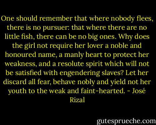 One should remember that where nobody flees, there is no pursuer: that where there are no little fish, there can be no big ones. Why does the girl not require her lover a noble and honoured name, a manly heart to protect her weakness, and a resolute spirit which will not be satisfied with engendering slaves? Let her discard all fear, behave nobly and yield not her youth to the weak and faint-hearted. - José Rizal