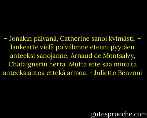 – Jonakin päivänä, Catherine sanoi kylmästi, – lankeatte vielä polvillenne eteeni pyytäen anteeksi sanojanne, Arnaud de Montsalvy, Chataignerin herra. Mutta ette saa minulta anteeksiantoa ettekä armoa. - Juliette Benzoni