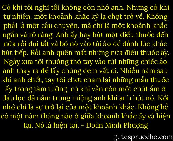 Có khi tôi nghĩ tôi không còn nhớ anh. Nhưng có khi tự nhiên, một khoảnh khắc kỳ lạ chợt trở về. Không phải là một câu chuyện, mà chỉ là một khoảnh khắc ngắn và rõ ràng. Anh ấy hay hút một điếu thuốc đến nửa rồi dụi tắt và bỏ nó vào túi áo để dành lúc khác hút tiếp. Rồi anh quên mất những nửa điếu thuốc ấy. Ngày xưa tôi thường thò tay vào túi những chiếc áo anh thay ra để lấy chúng đem vất đi. Nhiều năm sau khi anh chết, tay tôi chợt chạm lại những mẩu thuốc ấy trong tâm tưởng, có khi vẫn còn một chút ẩm ở đầu lọc đã nằm trong miệng anh khi anh hút nó. Nỗi nhớ chỉ là sự trở lại của một khoảnh khắc. Không hề có một năm tháng nào ở giữa khoảnh khắc ấy và hiện tại. Nó là hiện tại. - Đoàn Minh Phượng
