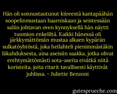 Hän oli sonnustautunut kiireestä kantapäähän soopelinmustaan haarniskaan ja seistessään saliin johtavan oven kynnyksellä hän näytti tuomion enkeliltä. Kaikki hänessä oli järkkymättömän mustaa alkaen kypärän sulkatöyhtöstä, joka heilahteli pienimmästäkin liikahduksesta, aina aseisiin saakka, jotka olivat erehtymättömästi sota-aseita eivätkä niitä koristeita, joita ritarit tavallisesti käyttivät juhlissa. - Juliette Benzoni