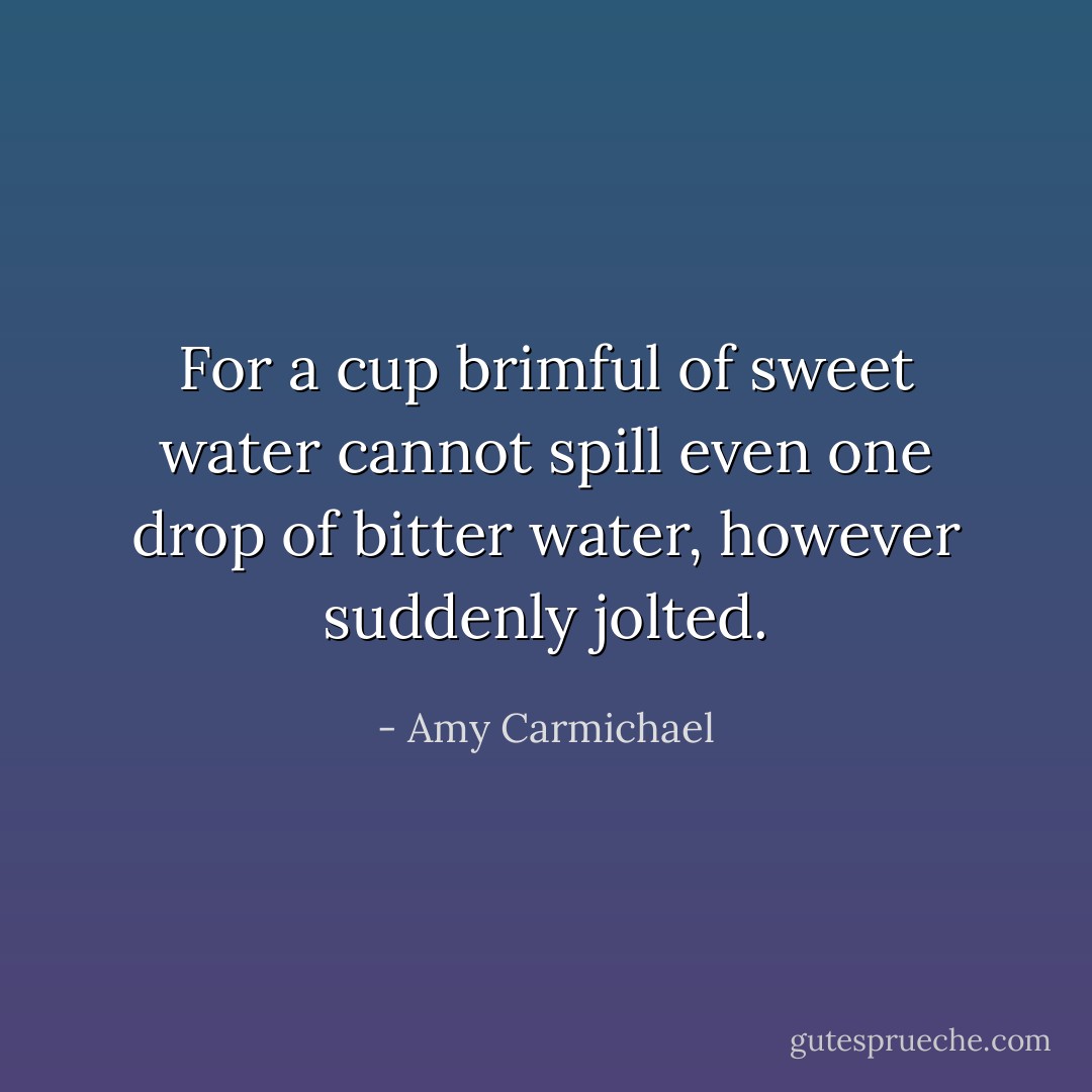 For a cup brimful of sweet water cannot spill even one drop of bitter water, however suddenly jolted. - Amy Carmichael