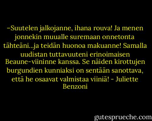–Suutelen jalkojanne, ihana rouva! Ja menen jonnekin muualle suremaan onnetonta tähteäni...ja teidän huonoa makuanne! Samalla uudistan tuttavuuteni erinoimaisen Beaune-viininne kanssa. Se näiden kirottujen burgundien kunniaksi on sentään sanottava, että he osaavat valmistaa viiniä! - Juliette Benzoni