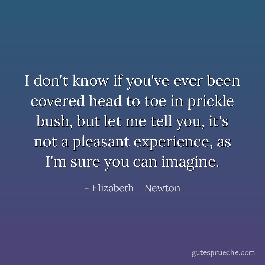 I don't know if you've ever been covered head to toe in prickle bush, but let me tell you, it's not a pleasant experience, as I'm sure you can imagine. - Elizabeth    Newton