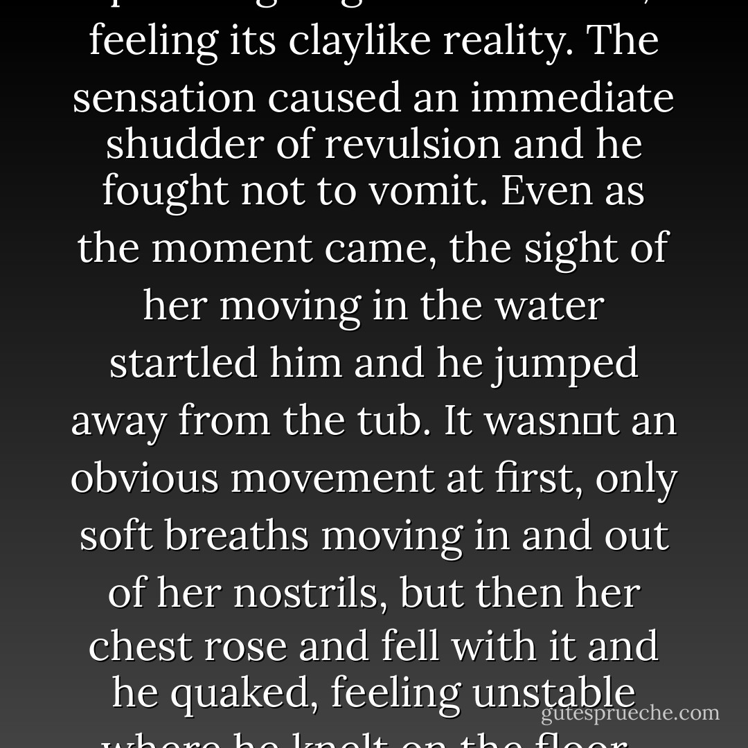 As he sat up, he heard soft dripping sounds from the bathroom, little plips like water slipping over the edges of the tub and into the floor. The hairs on the back of his neck rose as he realized where he‟d last heard that sound. His muscles tight with strain from his earlier exertions, he stood and walked warily toward the half open bathroom door and the tub beyond it. Slipping quietly past the door, he saw that the curtain was drawn, and again the shadowed figure lay behind it. One long, slim, leg dangled from the end of the tub, beads of water gliding down its length and off the polished toes. At the other end he saw a mass of auburn curls, matted deep red near the porcelain of the tub. It was the dream and the vision again, more real now, too strong to deny. Shaking, he moved toward the curtain, gagging on the sickly smell of rust and roses, feeling the thin nylon glide between thumb and palm as he pulled it back to reveal his darkest nightmare and deepest regret. He could see the crimson water now, blood bubbles gliding over its surface and clinging to the legs dangling over the tub‟s edge. When he‟d pulled the curtain completely away from the tub and around to its opposite side, he saw her face. Her eyes were closed and he saw that her lids were bruised and purple against the translucent paleness of her face, drained completely dead white under the makeup she‟d brushed on before she‟d died. Staggering by the sight of her, he knelt by the tub and extended one shaking hand to touch her cheek. It all seemed as if he‟d walked into a horror film and once again he needed to prove to his mind that this wasn‟t real. His hand shook as he lifted it nearer to her flesh, waiting for the corpse, the supposedly dead and buried to move. He touched his quivering fingers to her face, feeling its claylike reality. The sensation caused an immediate shudder of revulsion and he fought not to vomit. Even as the moment came, the sight of her moving in the water startled him and he jumped away from the tub. It wasn‟t an obvious movement at first, only soft breaths moving in and out of her nostrils, but then her chest rose and fell with it and he quaked, feeling unstable where he knelt on the floor.<br /><br />Her eyes opened next and he felt the blood fall out of his face, wanting to scream but too afraid he would cause her to take some action, to reach out and touch him, proving well and forever that he was indeed insane. Scream and you might as well slit your own throat. He swallowed the scream like a rock and stared as her eyes moved slowly in their sockets, locking on him. Slowly, as if she‟d lost control of her muscles, she rose from the tub and looked down at him, smiling. Blood water slid down her bare body, over her neck, down her back and the smooth ridges of her breasts, to slip slowly down her thighs and down over her calves. A puddle spread on the floor, and as it extended toward him he struggled to his feet, skittering away from it. As he watched it spread, he shivered, weak as he started to cry frantic, horrified tears. Breaking down, he looked back up at her face and slipped to the floor once more, his knees incapable of sustaining his own weight. The smile grew wider as she strode to his shivering form, thrown on his side and struggling to rise. The blood water seeped into his clothes, making him sick, a drop of it trickling along the lobe of his ear and into it. And then she leaned down, holding those dim, stained curls of auburn out of her face and tucking them behind her ear. Her lips parted, blue beneath the strong crimson red of her lipstick, and she spoke into his ear with the chill breath of the dead. His eyes grew wide and horrified as she spoke, the hair on his neck rising, sending a maddening shiver of fear through him. “I‟ve returned, Raven.” She whispered “And I want what is mine.” The last thing he saw before his mind, finally, thankfully, shut down was her face in front of his. They were pursed for a kiss. - Amanda M. Lyons