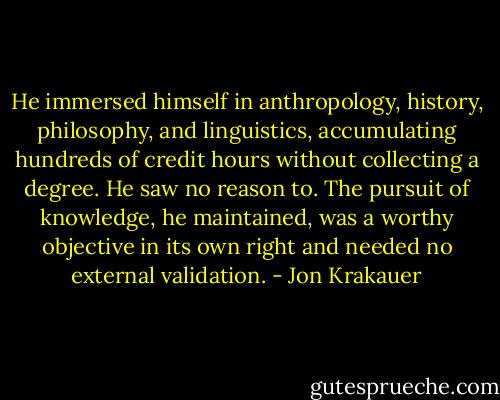 He immersed himself in anthropology, history, philosophy, and linguistics, accumulating hundreds of credit hours without collecting a degree. He saw no reason to. The pursuit of knowledge, he maintained, was a worthy objective in its own right and needed no external validation. - Jon Krakauer