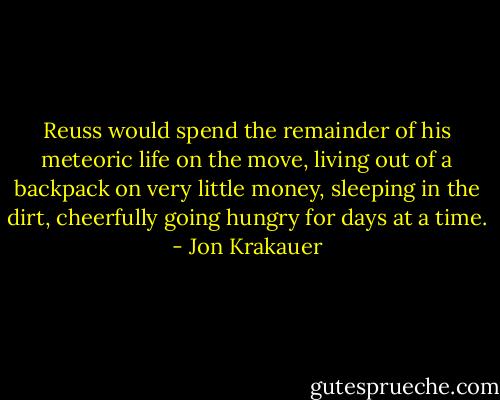 Reuss would spend the remainder of his meteoric life on the move, living out of a backpack on very little money, sleeping in the dirt, cheerfully going hungry for days at a time. - Jon Krakauer