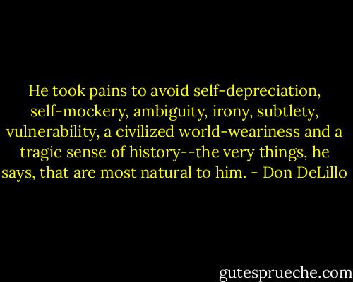 He took pains to avoid self-depreciation, self-mockery, ambiguity, irony, subtlety, vulnerability, a civilized world-weariness and a tragic sense of history--the very things, he says, that are most natural to him. - Don DeLillo