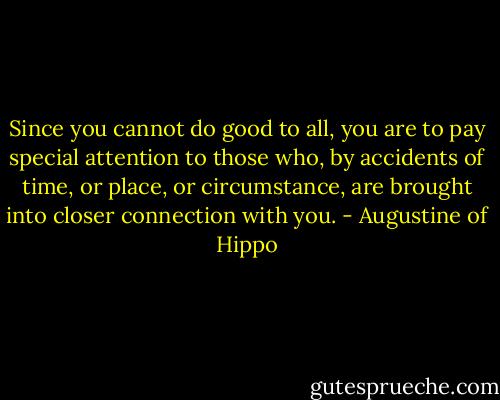 Since you cannot do good to all, you are to pay special attention to those who, by accidents of time, or place, or circumstance, are brought into closer connection with you. - Augustine of Hippo