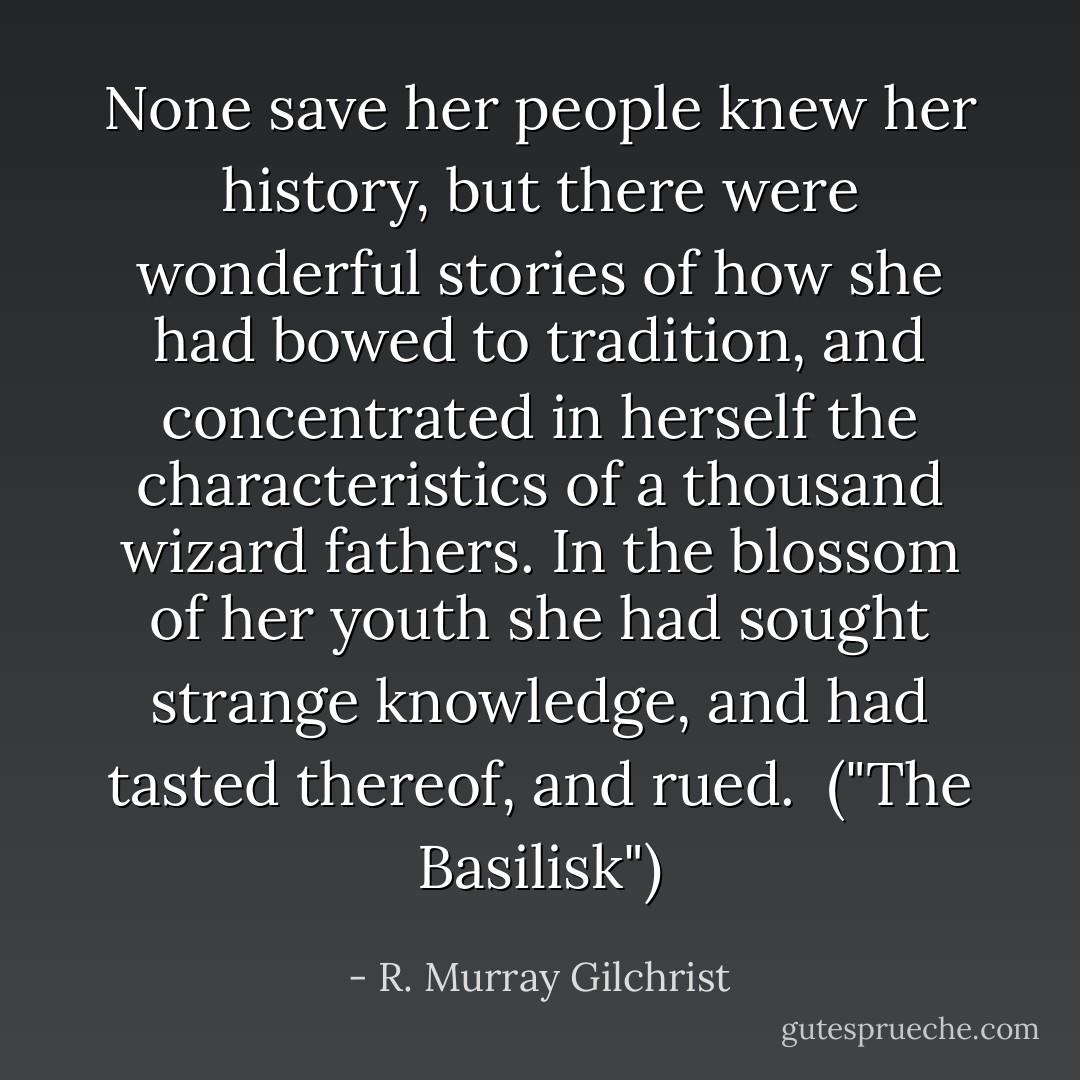 None save her people knew her history, but there were wonderful stories of how she had bowed to tradition, and concentrated in herself the characteristics of a thousand wizard fathers. In the blossom of her youth she had sought strange knowledge, and had tasted thereof, and rued.<br /><br />("The Basilisk") - R. Murray Gilchrist