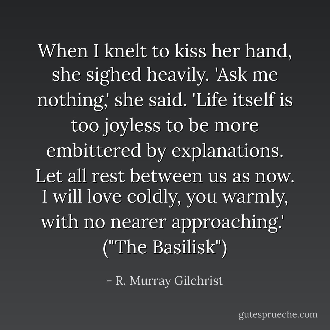 When I knelt to kiss her hand, she sighed heavily. 'Ask me nothing,' she said. 'Life itself is too joyless to be more embittered by explanations. Let all rest between us as now. I will love coldly, you warmly, with no nearer approaching.'<br /><br />("The Basilisk") - R. Murray Gilchrist